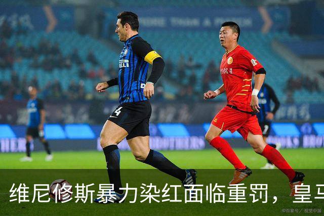 维尼修斯暴力染红面临重罚，皇马申诉难，恐无缘国家德比
